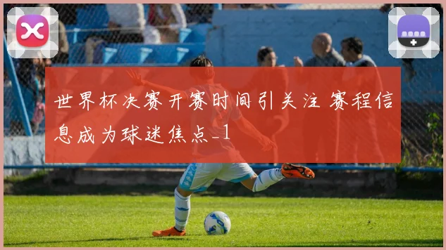 世界杯决赛开赛时间引关注 赛程信息成为球迷焦点_1