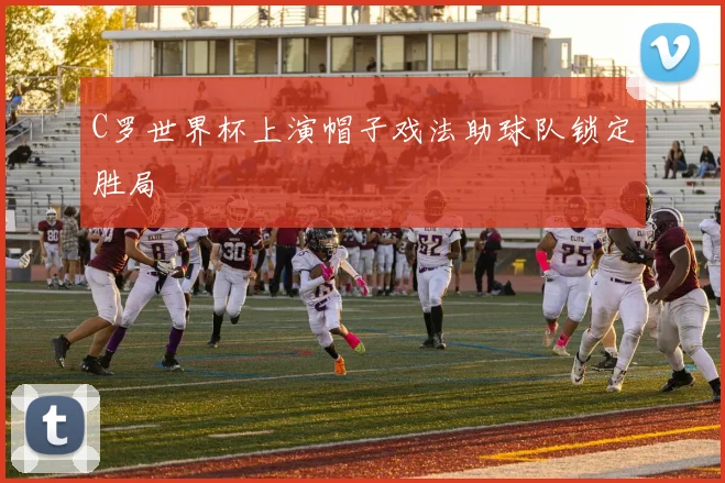 C罗世界杯上演帽子戏法助球队锁定胜局