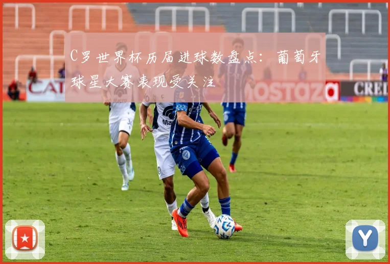 C罗世界杯历届进球数盘点：葡萄牙球星大赛表现受关注