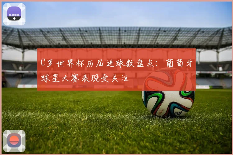 C罗世界杯历届进球数盘点：葡萄牙球星大赛表现受关注