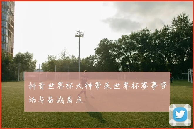 抖音世界杯大神带来世界杯赛事资讯与备战看点