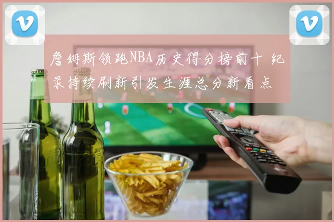 詹姆斯领跑NBA历史得分榜前十 纪录持续刷新引发生涯总分新看点