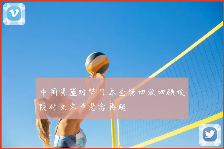 中国男篮对阵日本全场回放回顾攻防对决末节悬念再起