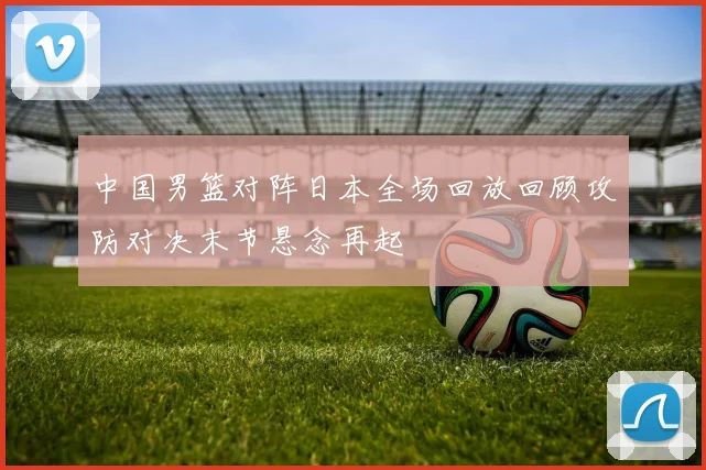 中国男篮对阵日本全场回放回顾攻防对决末节悬念再起