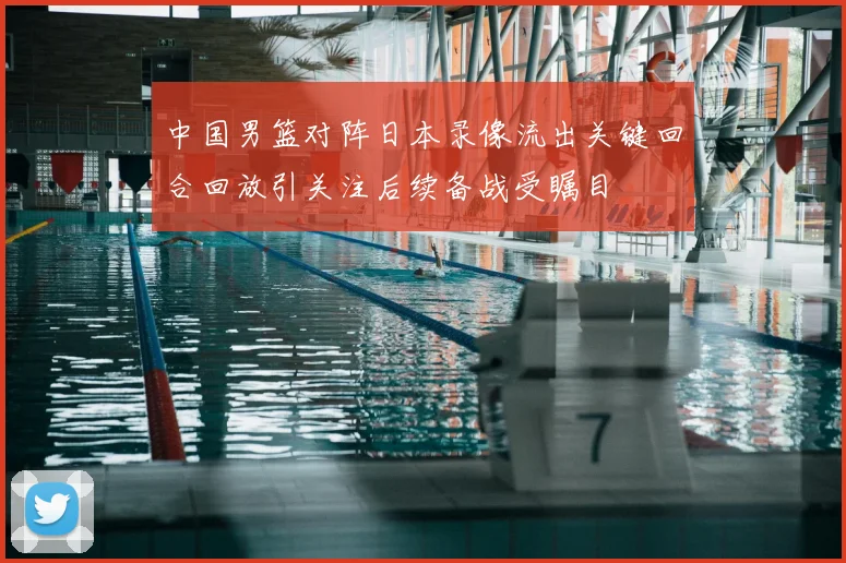 中国男篮对阵日本录像流出关键回合回放引关注后续备战受瞩目