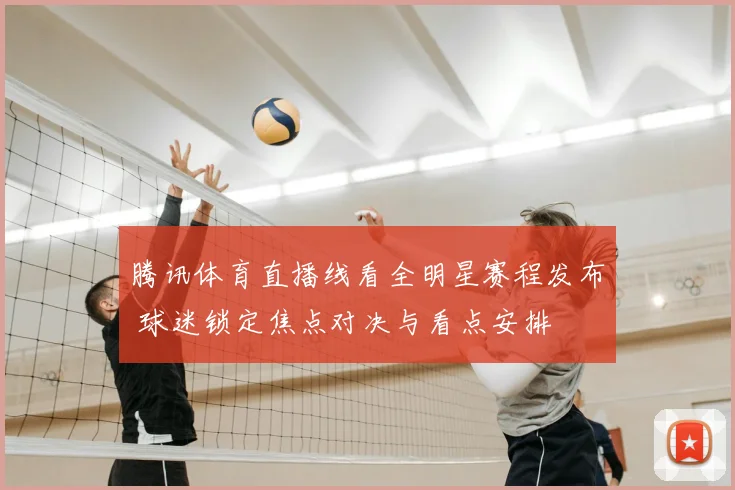 腾讯体育直播线看全明星赛程发布 球迷锁定焦点对决与看点安排
