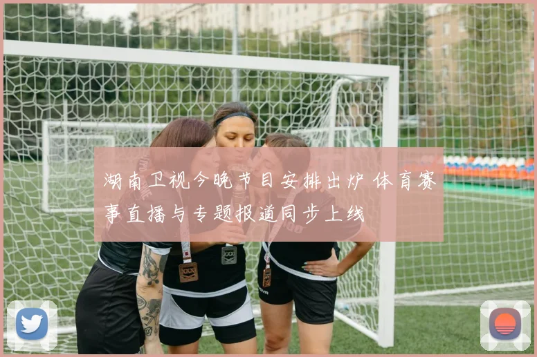 湖南卫视今晚节目安排出炉 体育赛事直播与专题报道同步上线