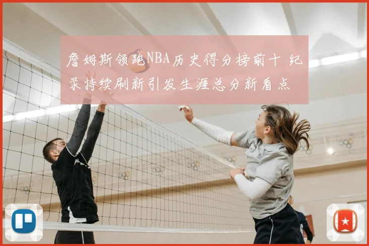 詹姆斯领跑NBA历史得分榜前十 纪录持续刷新引发生涯总分新看点