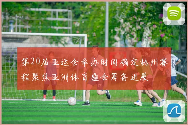 第20届亚运会举办时间确定杭州赛程聚焦亚洲体育盛会筹备进展