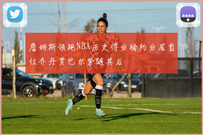 詹姆斯领跑NBA历史得分榜约分居首位乔丹贾巴尔紧随其后