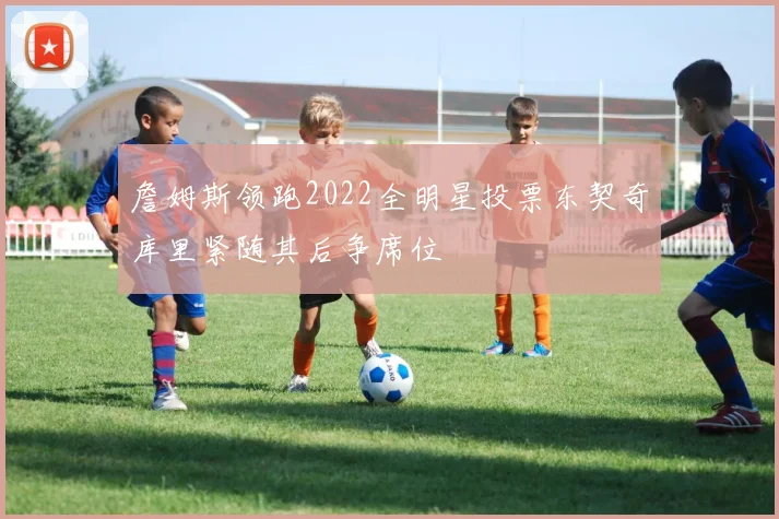 詹姆斯领跑2022全明星投票东契奇库里紧随其后争席位