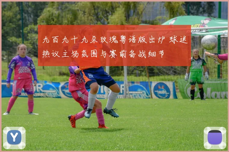 九百九十九朵玫瑰粤语版出炉 球迷热议主场氛围与赛前备战细节