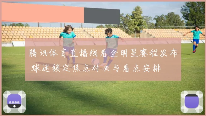 腾讯体育直播线看全明星赛程发布 球迷锁定焦点对决与看点安排