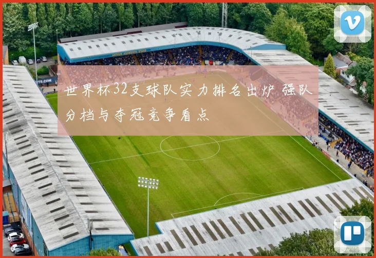世界杯32支球队实力排名出炉 强队分档与夺冠竞争看点