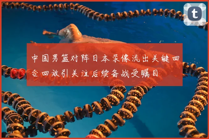 中国男篮对阵日本录像流出关键回合回放引关注后续备战受瞩目