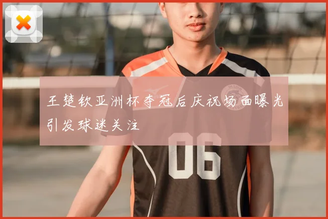 王楚钦亚洲杯夺冠后庆祝场面曝光引发球迷关注