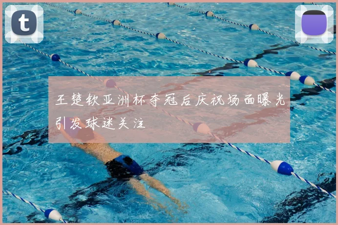 王楚钦亚洲杯夺冠后庆祝场面曝光引发球迷关注