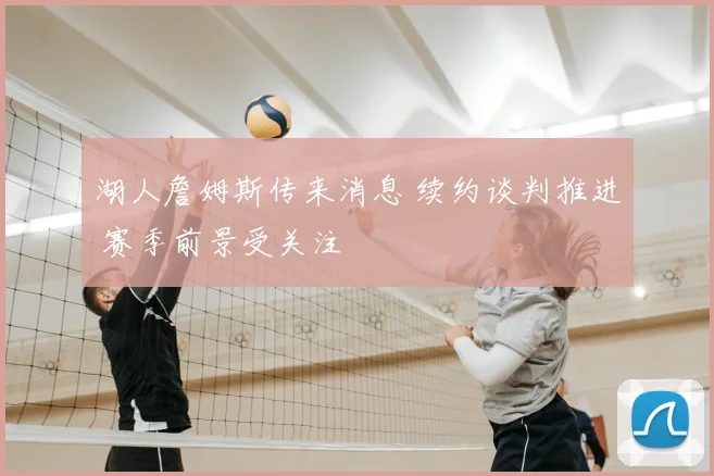 湖人詹姆斯传来消息 续约谈判推进 赛季前景受关注