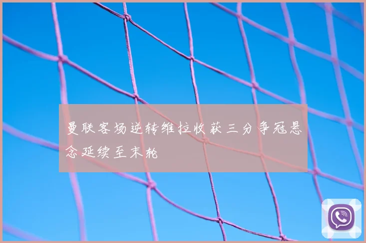 曼联客场逆转维拉收获三分争冠悬念延续至末轮