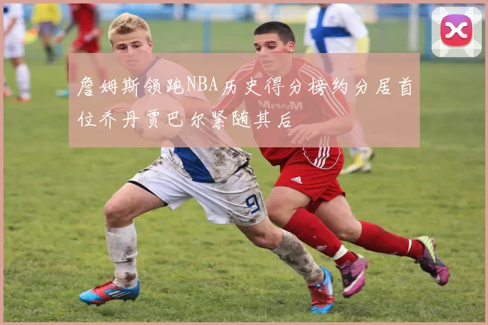 詹姆斯领跑NBA历史得分榜约分居首位乔丹贾巴尔紧随其后