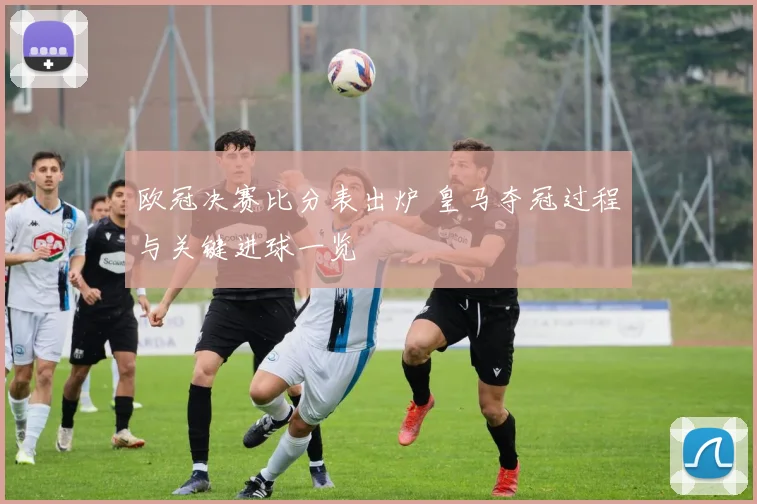 欧冠决赛比分表出炉 皇马夺冠过程与关键进球一览