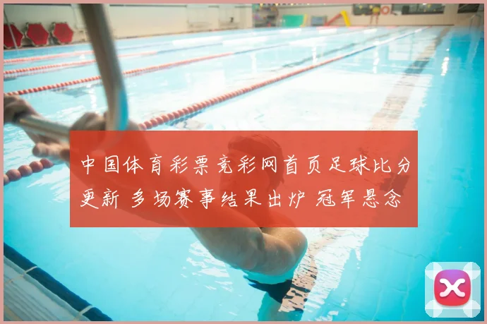 中国体育彩票竞彩网首页足球比分更新 多场赛事结果出炉 冠军悬念待揭晓