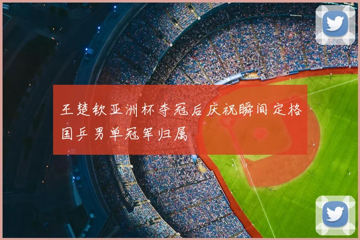 王楚钦亚洲杯夺冠后庆祝瞬间定格国乒男单冠军归属
