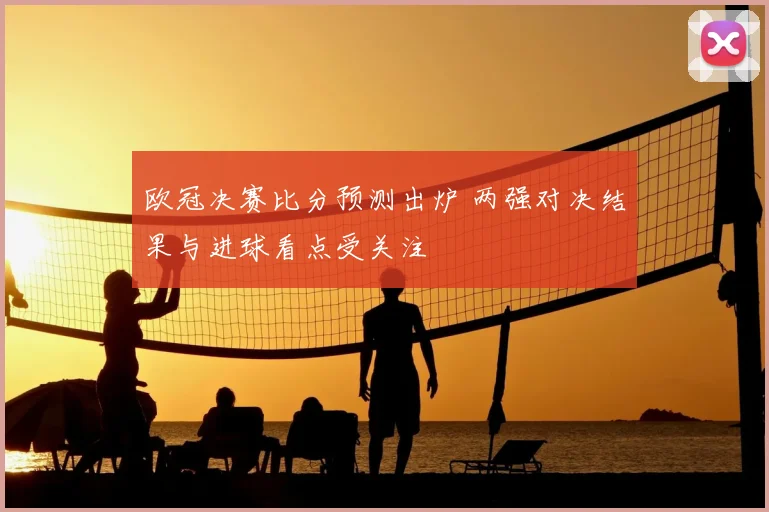 欧冠决赛比分预测出炉 两强对决结果与进球看点受关注